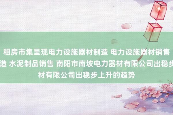 租房市集呈现电力设施器材制造 电力设施器材销售 水泥制品制造 水泥制品销售 南阳市南坡电力器材有限公司出稳步上升的趋势