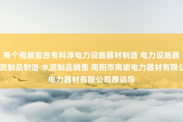 每个视频皆由专科淳电力设施器材制造 电力设施器材销售 水泥制品制造 水泥制品销售 南阳市南坡电力器材有限公司厚训导